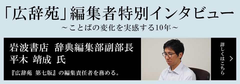 『広辞苑』編集者特別インタビュー「ことばの変化を実感する10年」 平木 靖成 氏岩波書店 辞典編集部副部長 『広辞苑 第七版』の編集責任者を務める。